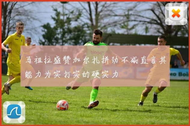 马祖拉盛赞加尔扎拼劲不减直言其能力为实打实的硬实力