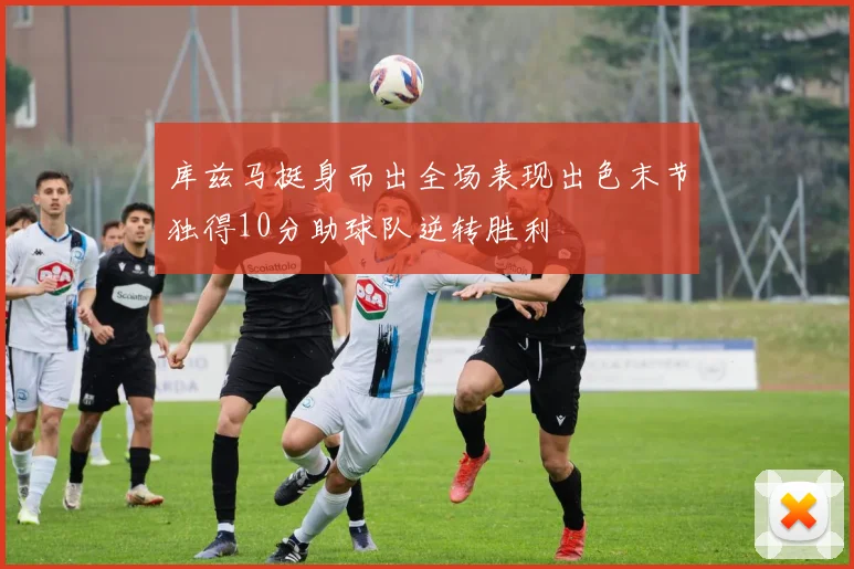 库兹马挺身而出全场表现出色末节独得10分助球队逆转胜利