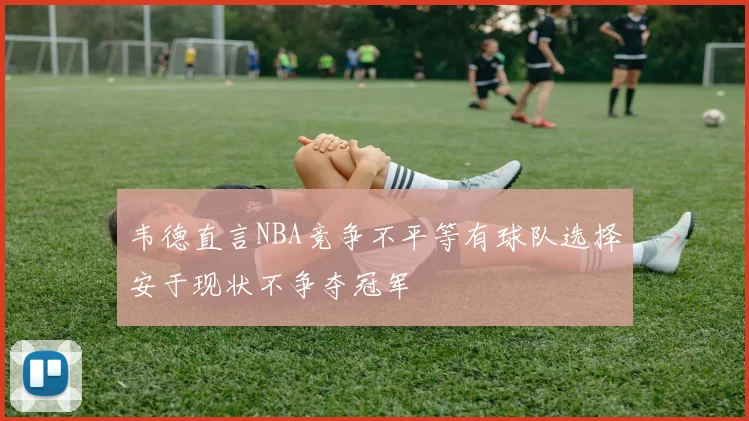 韦德直言NBA竞争不平等有球队选择安于现状不争夺冠军