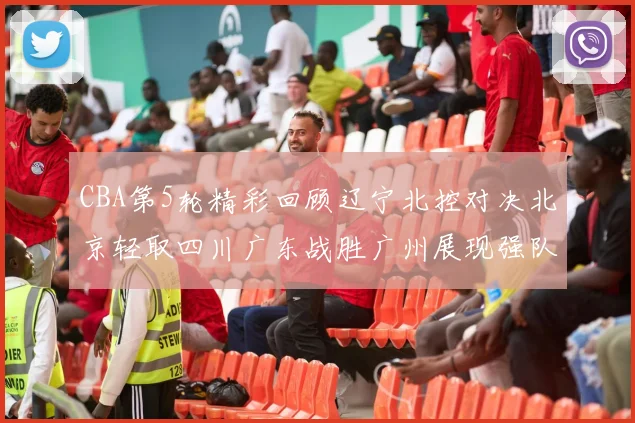 CBA第5轮精彩回顾辽宁北控对决北京轻取四川广东战胜广州展现强队风范