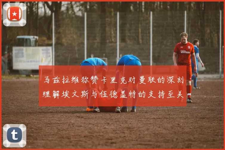 马兹拉维称赞卡里克对曼联的深刻理解埃文斯与伍德盖特的支持至关重要