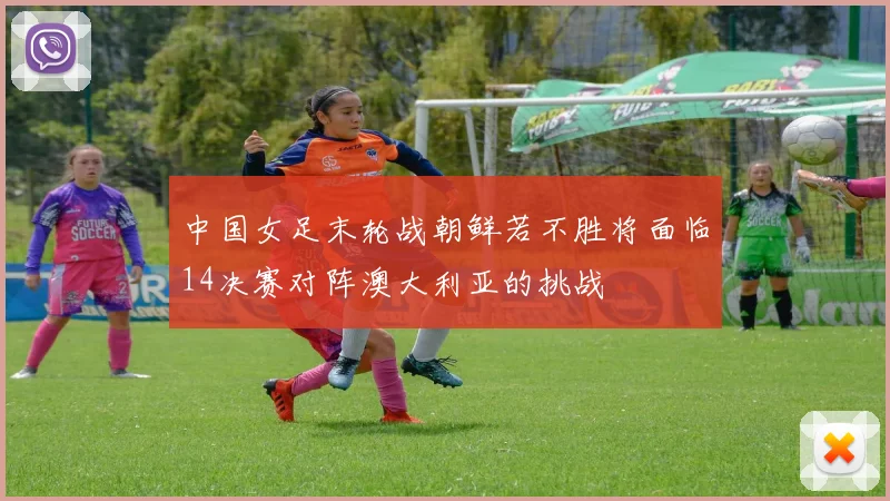 中国女足末轮战朝鲜若不胜将面临14决赛对阵澳大利亚的挑战