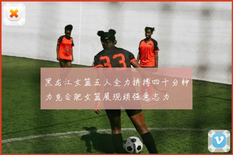 黑龙江女篮五人全力拼搏四十分钟力克合肥女篮展现顽强意志力