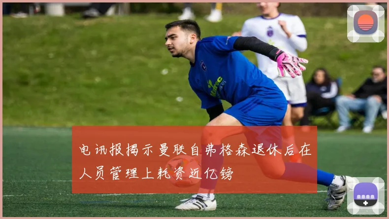 电讯报揭示曼联自弗格森退休后在人员管理上耗资近亿镑