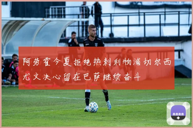 阿劳霍今夏拒绝热刺利物浦切尔西尤文决心留在巴萨继续奋斗