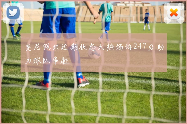 克尼佩尔近期状态火热场均247分助力球队争胜