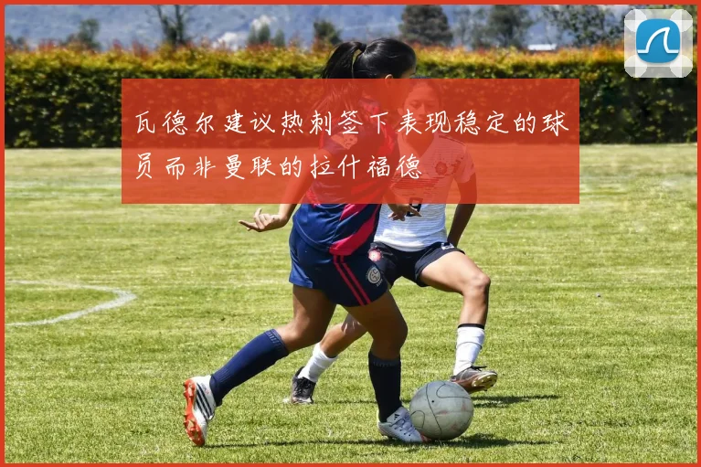 瓦德尔建议热刺签下表现稳定的球员而非曼联的拉什福德