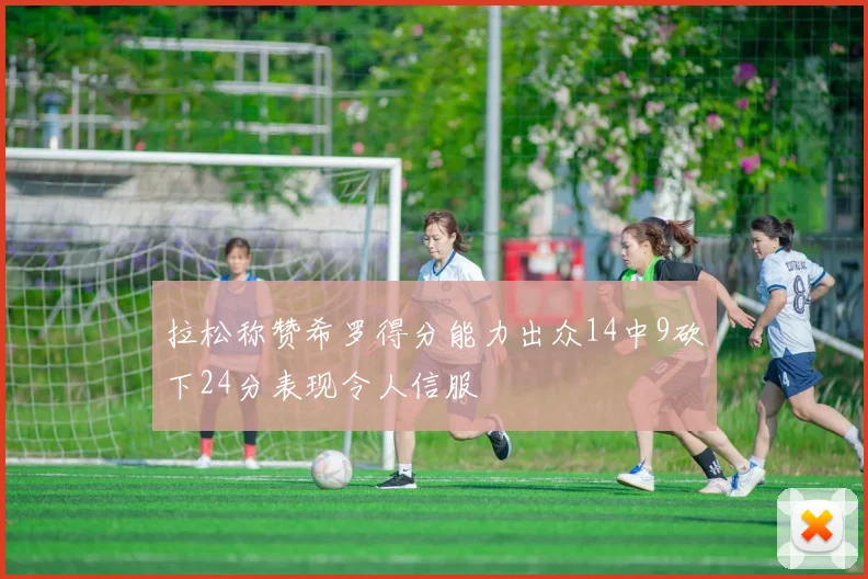 拉松称赞希罗得分能力出众14中9砍下24分表现令人信服