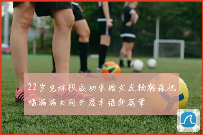 22岁克林根成功求婚女友杨瀚森祝福满满共同开启幸福新篇章