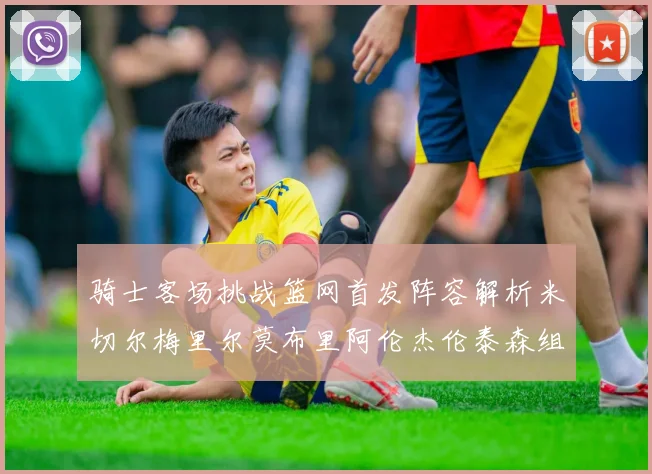骑士客场挑战篮网首发阵容解析米切尔梅里尔莫布里阿伦杰伦泰森组合亮点