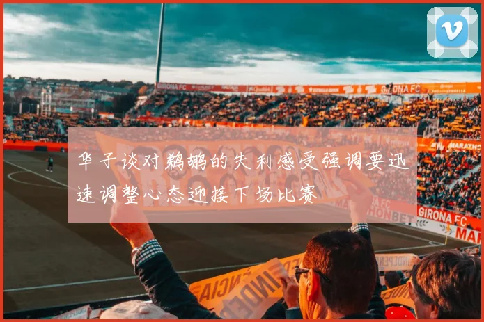 华子谈对鹈鹕的失利感受强调要迅速调整心态迎接下场比赛