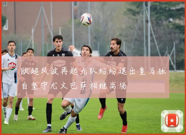欧超风波再起九队纷纷退出皇马独自坚守尤文巴萨相继离场