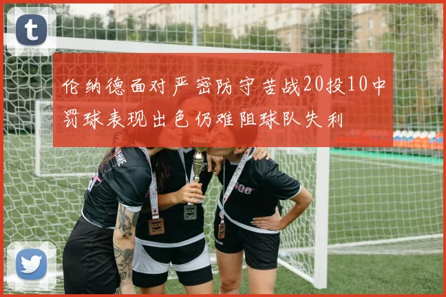 伦纳德面对严密防守苦战20投10中罚球表现出色仍难阻球队失利