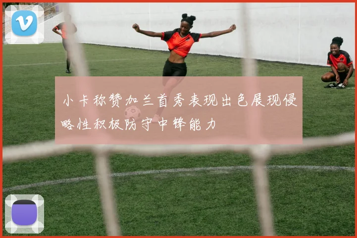 小卡称赞加兰首秀表现出色展现侵略性积极防守中锋能力