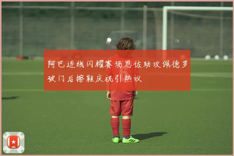 阿巴连线闪耀赛场恩佐助攻佩德罗破门后擦鞋庆祝引热议