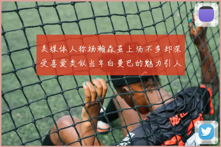 美媒体人称杨瀚森虽上场不多却深受喜爱类似当年白曼巴的魅力引人瞩目