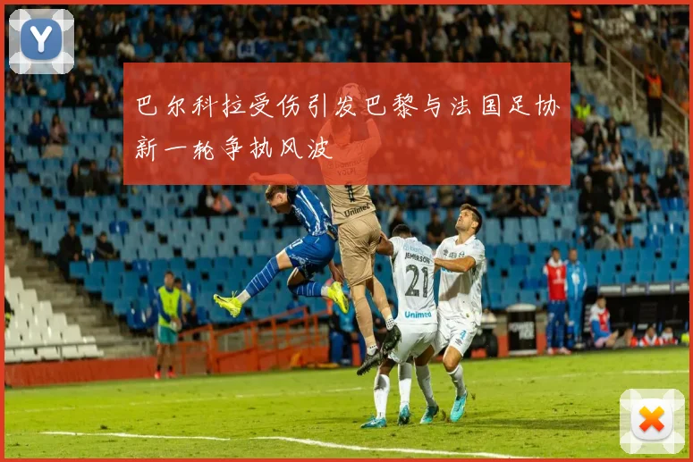 巴尔科拉受伤引发巴黎与法国足协新一轮争执风波