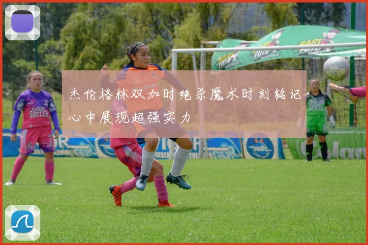 杰伦格林双加时绝杀魔术时刻铭记心中展现超强实力