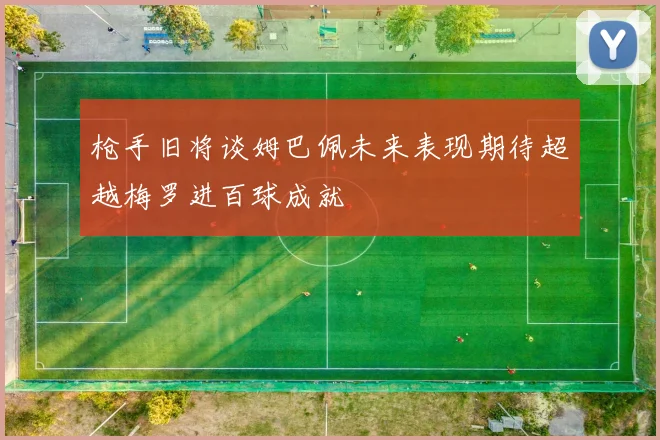 枪手旧将谈姆巴佩未来表现期待超越梅罗进百球成就