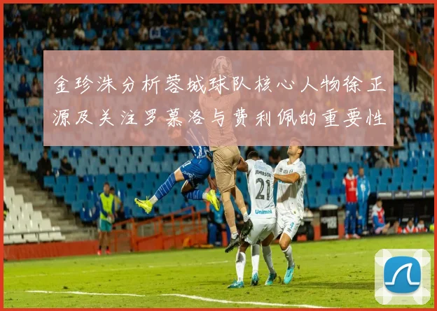 金珍洙分析蓉城球队核心人物徐正源及关注罗慕洛与费利佩的重要性