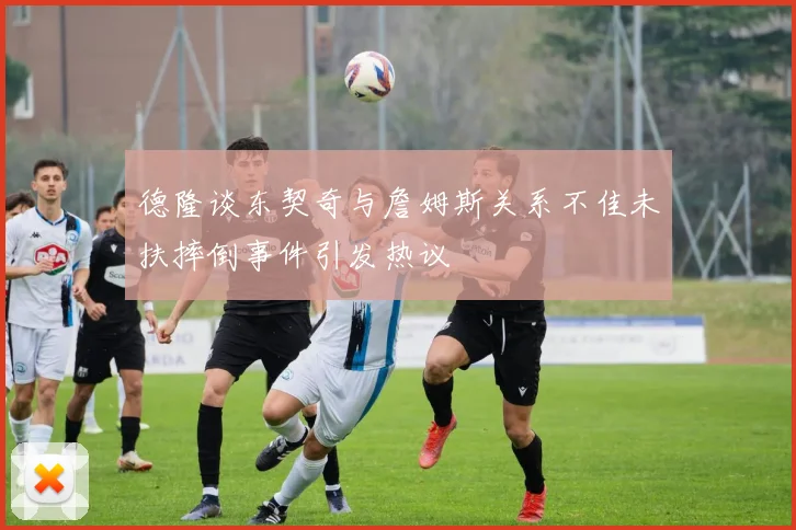 德隆谈东契奇与詹姆斯关系不佳未扶摔倒事件引发热议