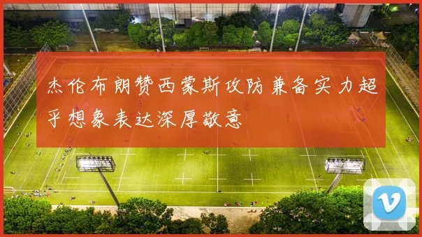 杰伦布朗赞西蒙斯攻防兼备实力超乎想象表达深厚敬意