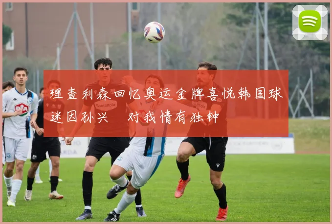 理查利森回忆奥运金牌喜悦韩国球迷因孙兴慜对我情有独钟