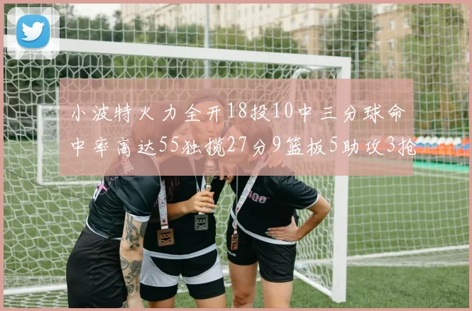 小波特火力全开18投10中三分球命中率高达55独揽27分9篮板5助攻3抢断