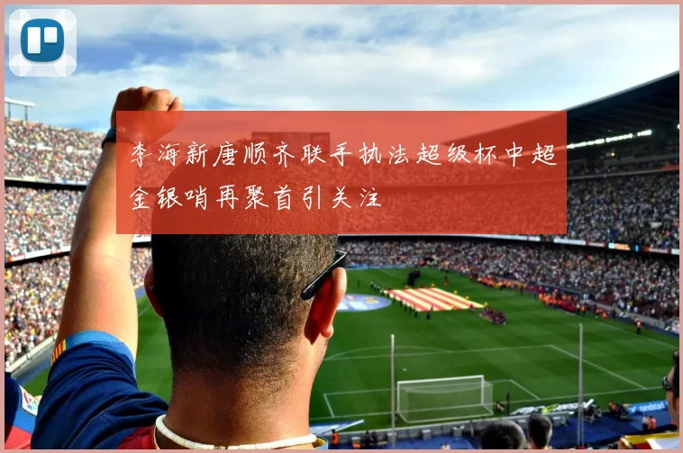 李海新唐顺齐联手执法超级杯中超金银哨再聚首引关注