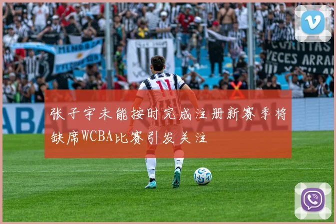 张子宇未能按时完成注册新赛季将缺席WCBA比赛引发关注