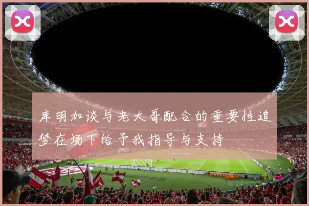 库明加谈与老大哥配合的重要性追梦在场下给予我指导与支持