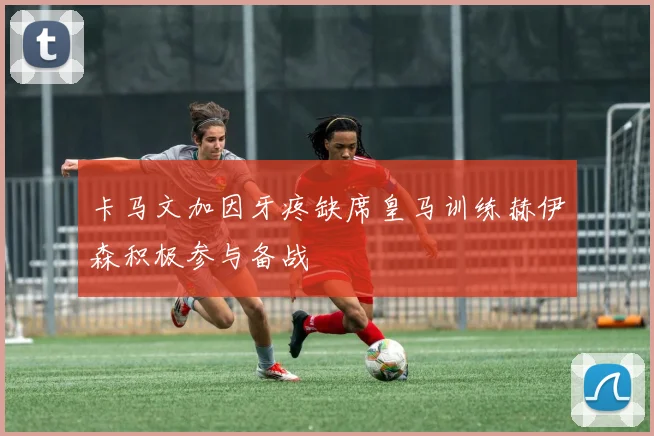 卡马文加因牙疼缺席皇马训练赫伊森积极参与备战