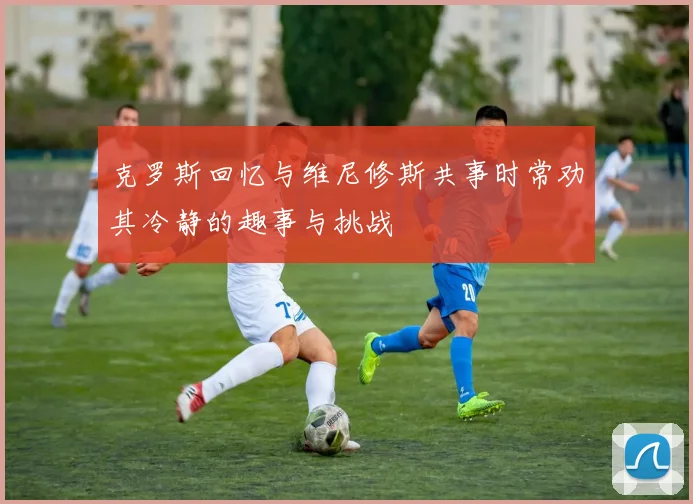 克罗斯回忆与维尼修斯共事时常劝其冷静的趣事与挑战