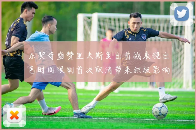 东契奇盛赞里夫斯复出首战表现出色时间限制首次取消带来积极影响