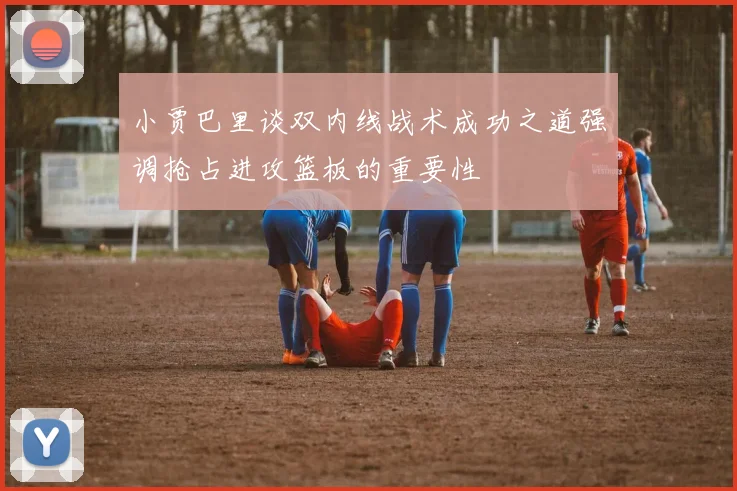 小贾巴里谈双内线战术成功之道强调抢占进攻篮板的重要性