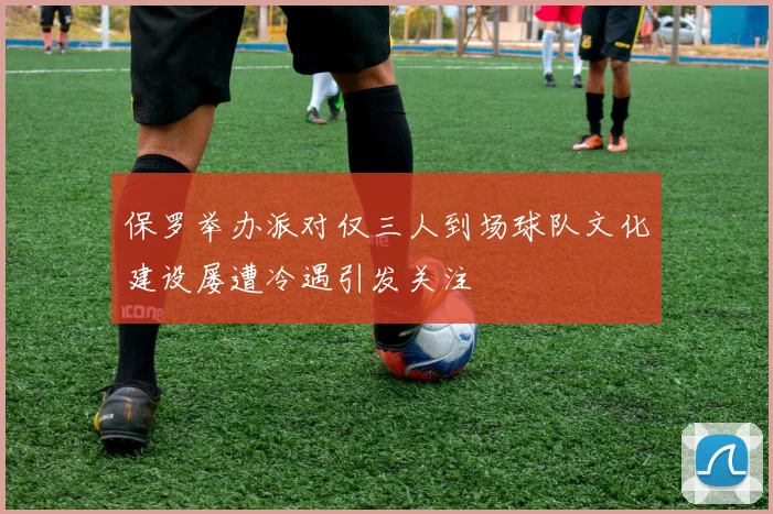 保罗举办派对仅三人到场球队文化建设屡遭冷遇引发关注