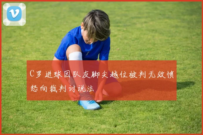 C罗进球因队友脚尖越位被判无效愤怒向裁判讨说法