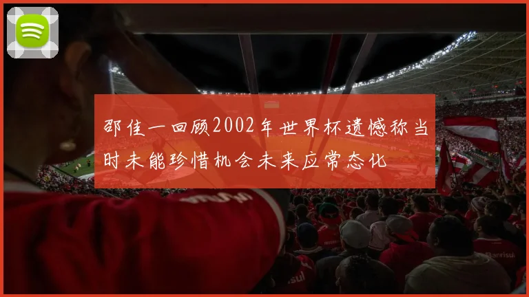 邵佳一回顾2002年世界杯遗憾称当时未能珍惜机会未来应常态化