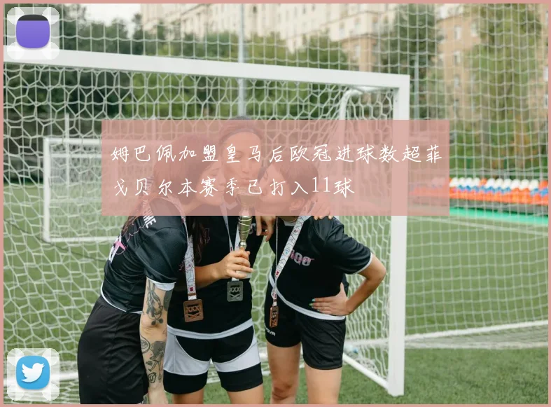 姆巴佩加盟皇马后欧冠进球数超菲戈贝尔本赛季已打入11球