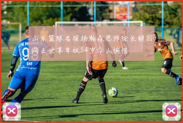 山东篮球名宿杨瀚森恩师徐长锁因病去世享年仅54岁令人惋惜