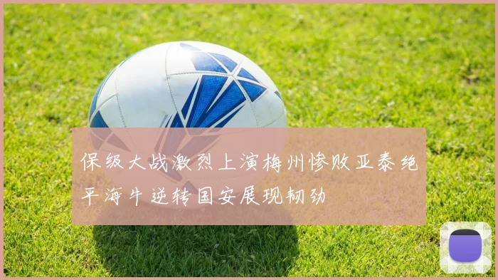 保级大战激烈上演梅州惨败亚泰绝平海牛逆转国安展现韧劲