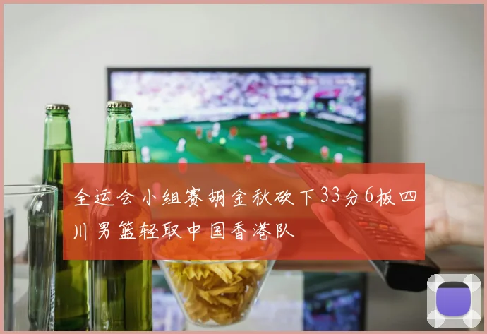 全运会小组赛胡金秋砍下33分6板四川男篮轻取中国香港队