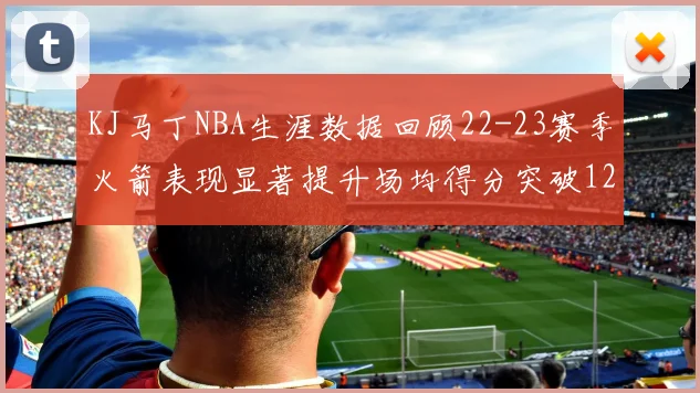 KJ马丁NBA生涯数据回顾22-23赛季火箭表现显著提升场均得分突破12分
