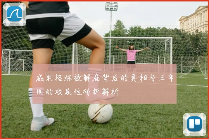 威利格林被解雇背后的真相与三年间的戏剧性转折解析