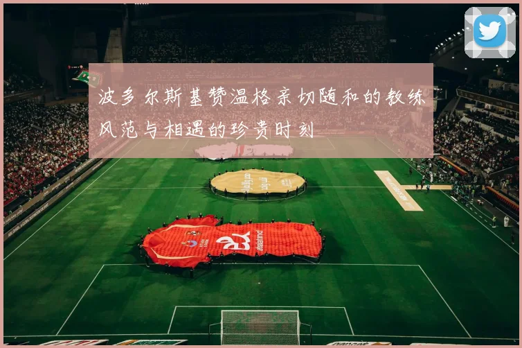 波多尔斯基赞温格亲切随和的教练风范与相遇的珍贵时刻